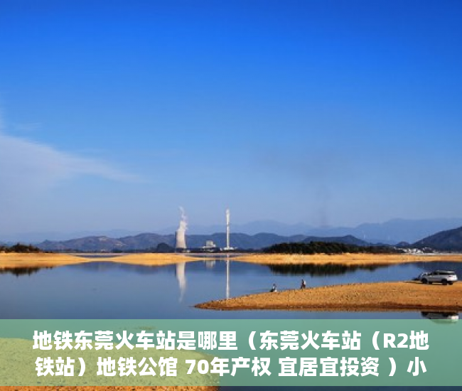 地铁东莞火车站是哪里（东莞火车站（R2地铁站）地铁公馆 70年产权 宜居宜投资 ）小产权多久产权，