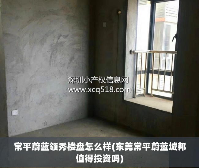 常平蔚蓝领秀楼盘怎么样(东莞常平蔚蓝城邦值得投资吗)