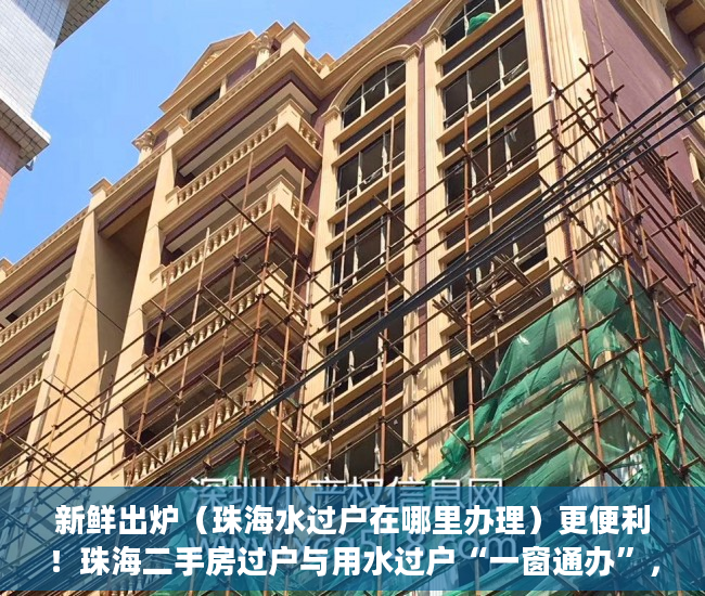 新鲜出炉（珠海水过户在哪里办理）更便利！珠海二手房过户与用水过户“一窗通办”，珠海水表过户，