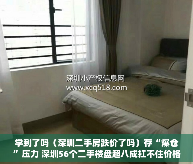 学到了吗（深圳二手房跌价了吗）存“爆仓”压力 深圳56个二手楼盘超八成扛不住价格再跌10%，深圳二手房价格跌了吗，