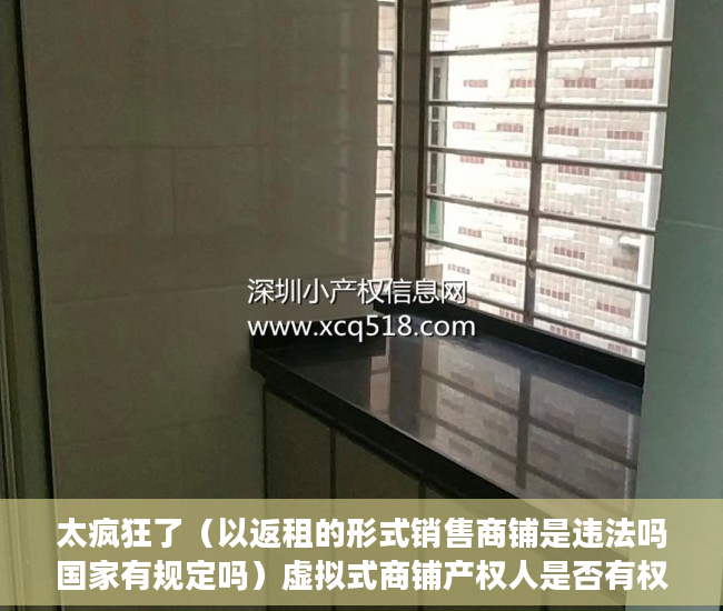 太疯狂了（以返租的形式销售商铺是违法吗国家有规定吗）虚拟式商铺产权人是否有权要求返还商铺、独立经营？，买了有产权虚拟商铺怎样退房，