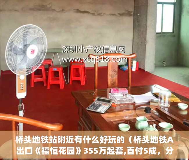 桥头地铁站附近有什么好玩的（桥头地铁A出口《福恒花园》355万起套,首付5成，分期3 ）农村小产权房多久有效期，