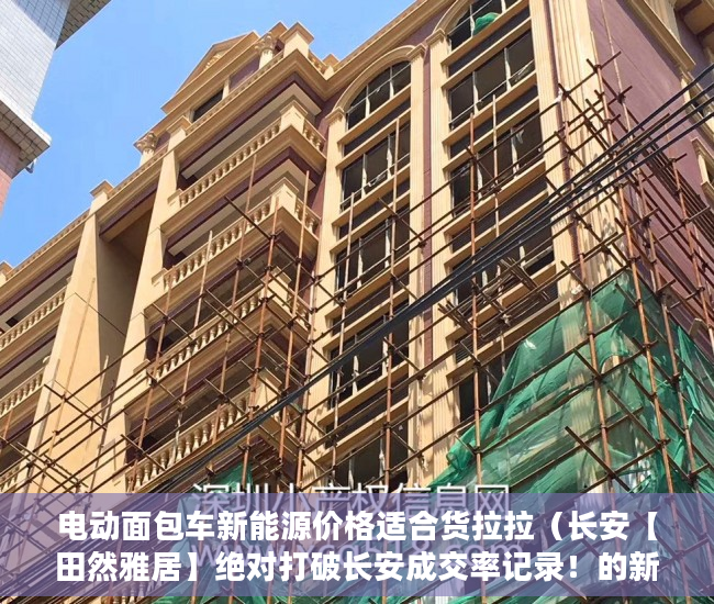 电动面包车新能源价格适合货拉拉（长安【田然雅居】绝对打破长安成交率记录！的新房 ）小产权以租代售能租多久，