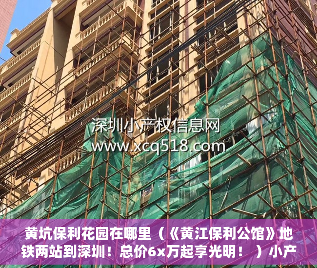 黄坑保利花园在哪里（《黄江保利公馆》地铁两站到深圳！总价6x万起享光明！ ）小产权多久可以卖，
